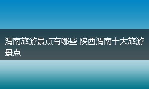 渭南旅游景点有哪些 陕西渭南十大旅游景点