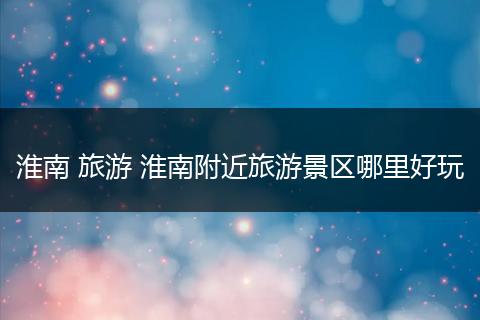 淮南 旅游 淮南附近旅游景区哪里好玩