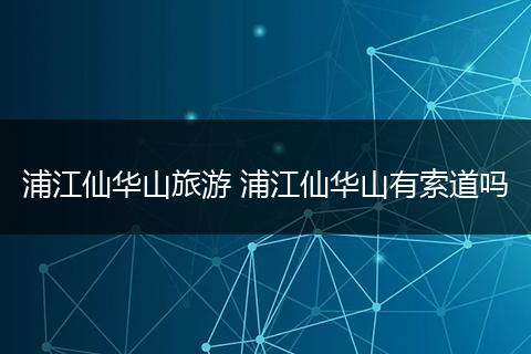 浦江仙华山旅游 浦江仙华山有索道吗