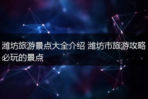潍坊旅游景点大全介绍 潍坊市旅游攻略必玩的景点
