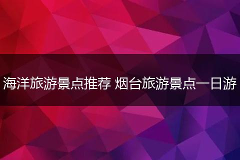 海洋旅游景点推荐 烟台旅游景点一日游