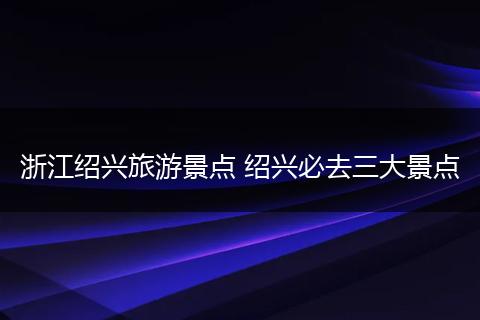 浙江绍兴旅游景点 绍兴必去三大景点