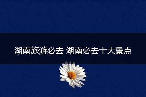 湖南旅游必去 湖南必去十大景点