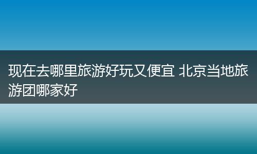 现在去哪里旅游好玩又便宜 北京当地旅游团哪家好