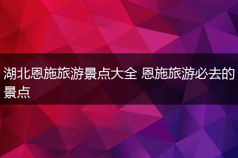 湖北恩施旅游景点大全 恩施旅游必去的景点