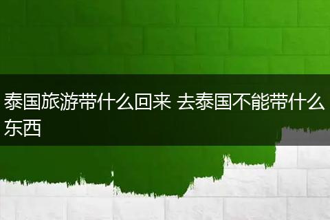 泰国旅游带什么回来 去泰国不能带什么东西