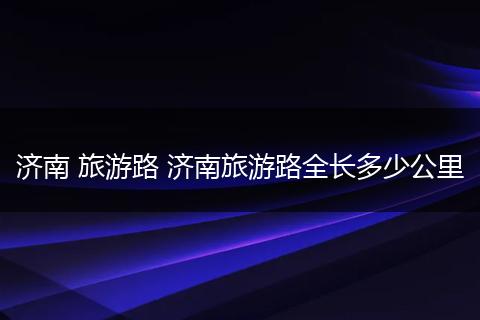 济南 旅游路 济南旅游路全长多少公里