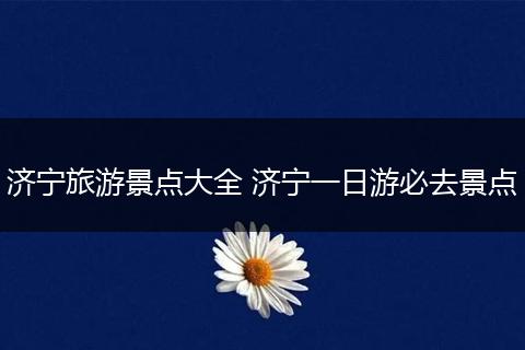 济宁旅游景点大全 济宁一日游必去景点