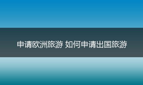 申请欧洲旅游 如何申请出国旅游
