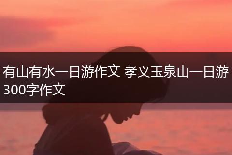 有山有水一日游作文 孝义玉泉山一日游300字作文