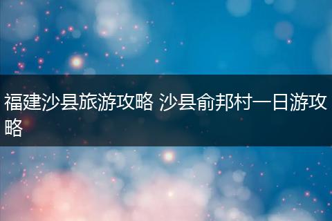 福建沙县旅游攻略 沙县俞邦村一日游攻略