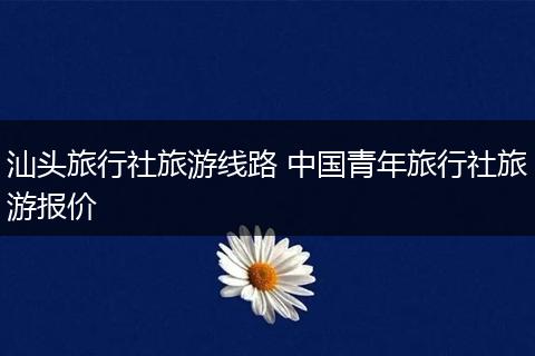 汕头旅行社旅游线路 中国青年旅行社旅游报价