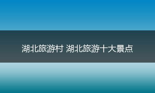 湖北旅游村 湖北旅游十大景点