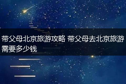 带父母北京旅游攻略 带父母去北京旅游需要多少钱