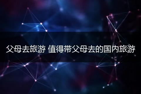 父母去旅游 值得带父母去的国内旅游
