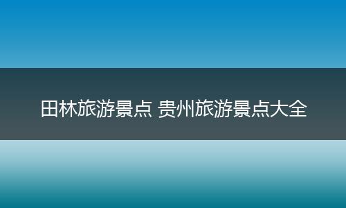 田林旅游景点 贵州旅游景点大全