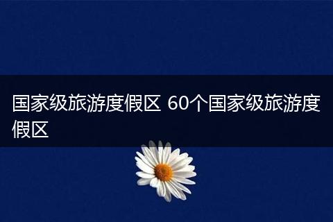国家级旅游度假区 60个国家级旅游度假区