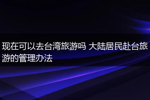 现在可以去台湾旅游吗 大陆居民赴台旅游的管理办法
