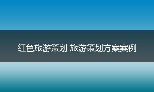 红色旅游策划 旅游策划方案案例