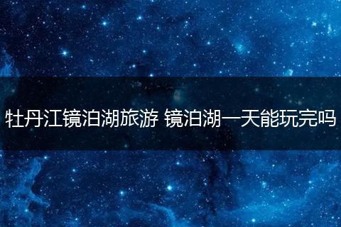 牡丹江镜泊湖旅游 镜泊湖一天能玩完吗