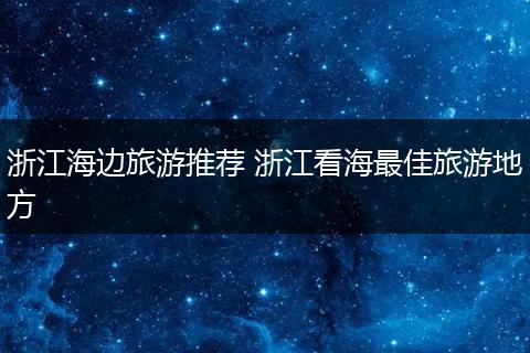 浙江海边旅游推荐 浙江看海最佳旅游地方