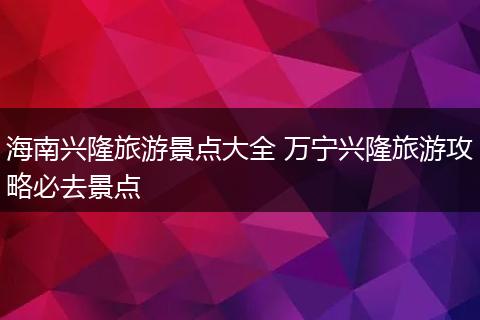 海南兴隆旅游景点大全 万宁兴隆旅游攻略必去景点