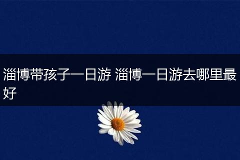 淄博带孩子一日游 淄博一日游去哪里最好