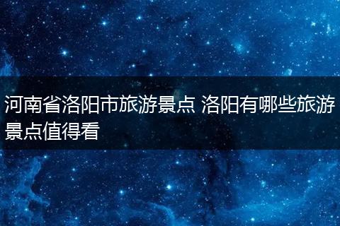 河南省洛阳市旅游景点 洛阳有哪些旅游景点值得看