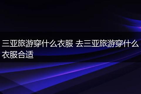三亚旅游穿什么衣服 去三亚旅游穿什么衣服合适