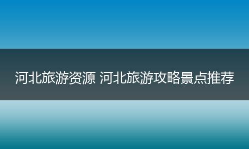 河北旅游资源 河北旅游攻略景点推荐