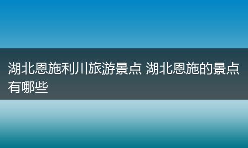 湖北恩施利川旅游景点 湖北恩施的景点有哪些