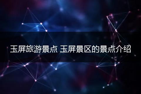 玉屏旅游景点 玉屏景区的景点介绍