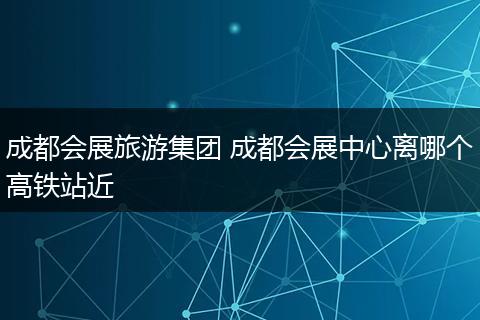 成都会展旅游集团 成都会展中心离哪个高铁站近