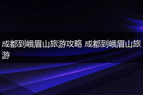 成都到峨眉山旅游攻略 成都到峨眉山旅游