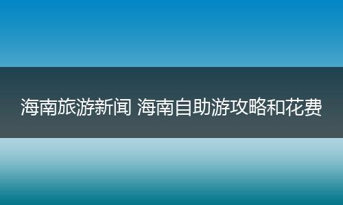 海南旅游新闻 海南自助游攻略和花费