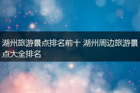 湖州旅游景点排名前十 湖州周边旅游景点大全排名