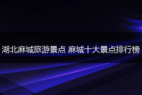 湖北麻城旅游景点 麻城十大景点排行榜