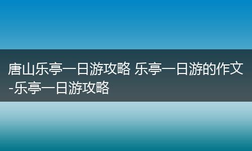 唐山乐亭一日游攻略 乐亭一日游的作文-乐亭一日游攻略