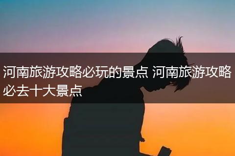 河南旅游攻略必玩的景点 河南旅游攻略必去十大景点