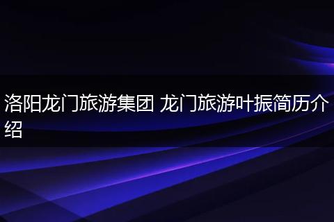 洛阳龙门旅游集团 龙门旅游叶振简历介绍