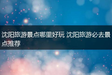 沈阳旅游景点哪里好玩 沈阳旅游必去景点推荐