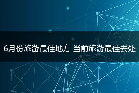 6月份旅游最佳地方 当前旅游最佳去处