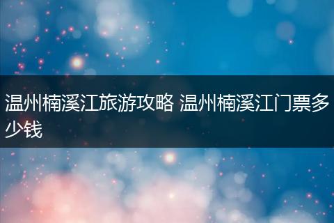 温州楠溪江旅游攻略 温州楠溪江门票多少钱