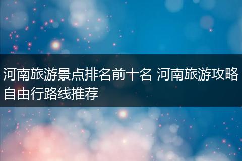 河南旅游景点排名前十名 河南旅游攻略自由行路线推荐