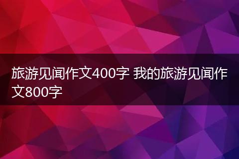 旅游见闻作文400字 我的旅游见闻作文800字