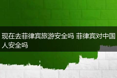 现在去菲律宾旅游安全吗 菲律宾对中国人安全吗
