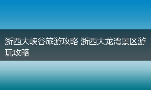 浙西大峡谷旅游攻略 浙西大龙湾景区游玩攻略