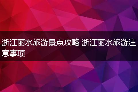 浙江丽水旅游景点攻略 浙江丽水旅游注意事项