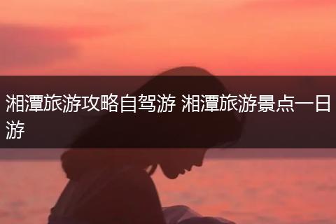 湘潭旅游攻略自驾游 湘潭旅游景点一日游