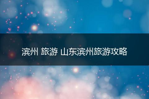 滨州 旅游 山东滨州旅游攻略